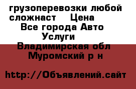 грузоперевозки любой сложнаст  › Цена ­ 100 - Все города Авто » Услуги   . Владимирская обл.,Муромский р-н